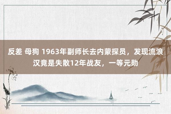 反差 母狗 1963年副师长去内蒙探员，发现流浪汉竟是失散12年战友，一等元勋