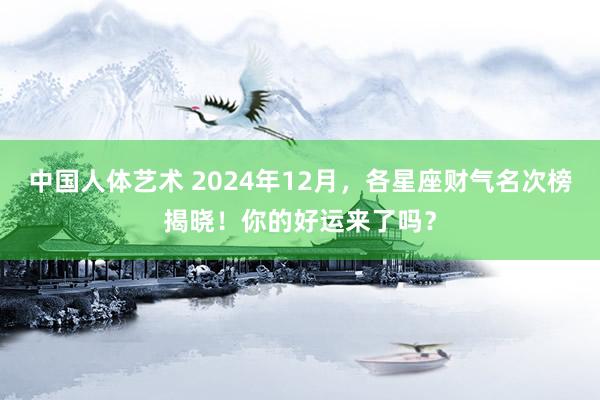 中国人体艺术 2024年12月，各星座财气名次榜揭晓！你的好运来了吗？