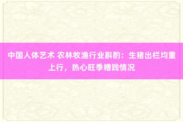 中国人体艺术 农林牧渔行业斟酌：生猪出栏均重上行，热心旺季糟践情况