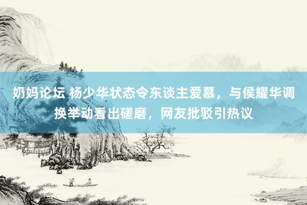 奶妈论坛 杨少华状态令东谈主爱慕，与侯耀华调换举动看出磋磨，网友批驳引热议