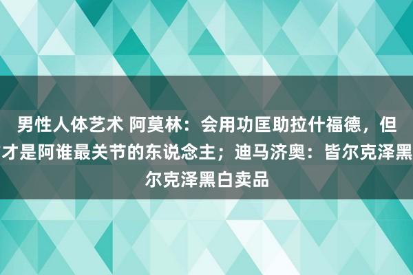 男性人体艺术 阿莫林：会用功匡助拉什福德，但他我方才是阿谁最关节的东说念主；迪马济奥：皆尔克泽黑白卖品