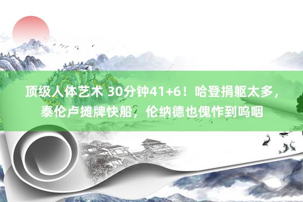 顶级人体艺术 30分钟41+6！哈登捐躯太多，泰伦卢摊牌快船，伦纳德也傀怍到呜咽