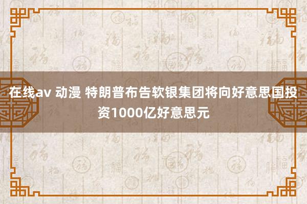 在线av 动漫 特朗普布告软银集团将向好意思国投资1000亿好意思元