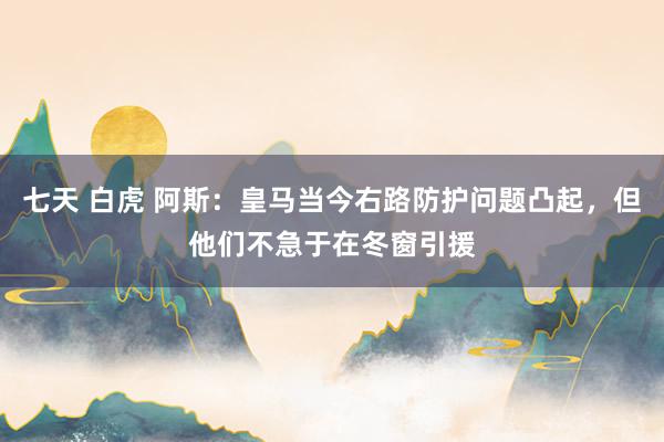 七天 白虎 阿斯：皇马当今右路防护问题凸起，但他们不急于在冬窗引援