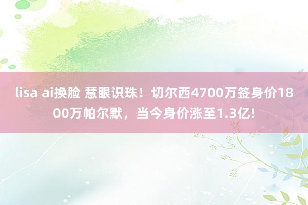 lisa ai换脸 慧眼识珠！切尔西4700万签身价1800万帕尔默，当今身价涨至1.3亿!