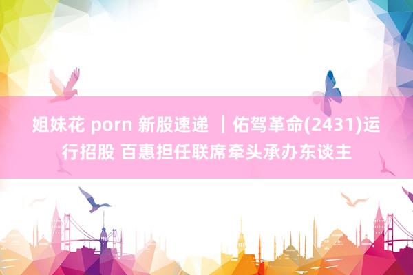 姐妹花 porn 新股速递 ｜佑驾革命(2431)运行招股 百惠担任联席牵头承办东谈主