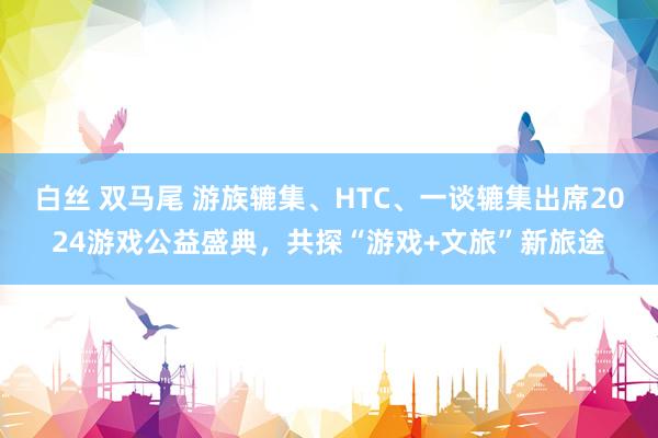 白丝 双马尾 游族辘集、HTC、一谈辘集出席2024游戏公益盛典，共探“游戏+文旅”新旅途