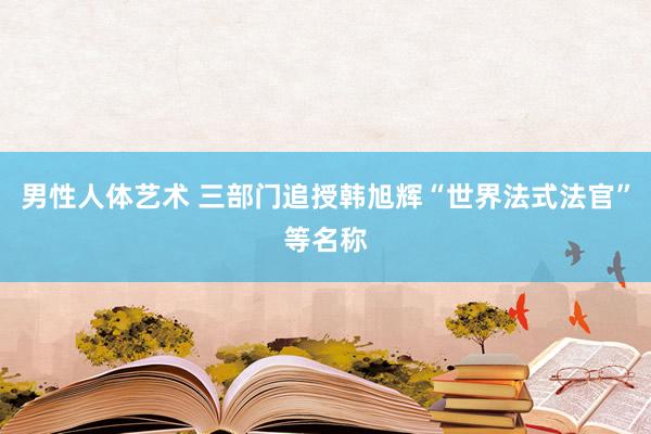 男性人体艺术 三部门追授韩旭辉“世界法式法官”等名称