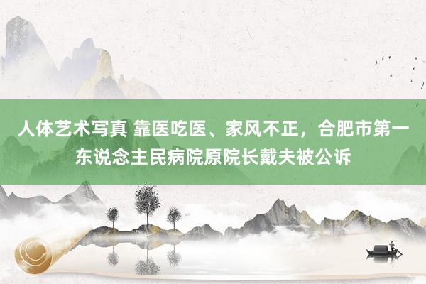 人体艺术写真 靠医吃医、家风不正，合肥市第一东说念主民病院原院长戴夫被公诉