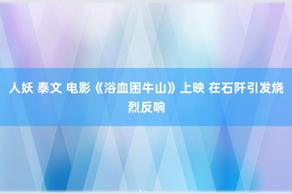 人妖 泰文 电影《浴血困牛山》上映 在石阡引发烧烈反响