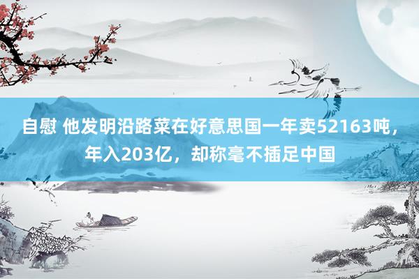 自慰 他发明沿路菜在好意思国一年卖52163吨，年入203亿，却称毫不插足中国