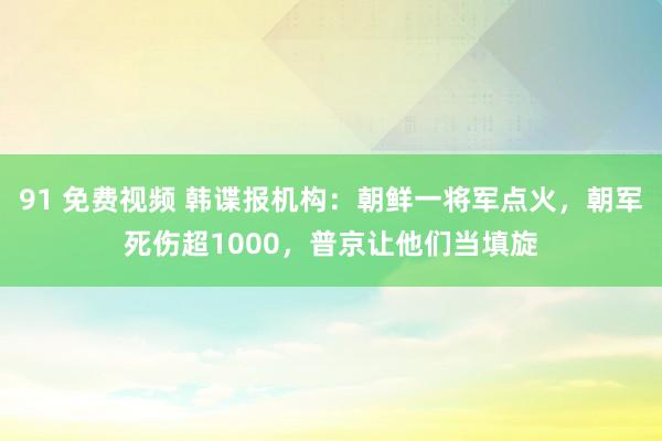 91 免费视频 韩谍报机构：朝鲜一将军点火，朝军死伤超1000，普京让他们当填旋