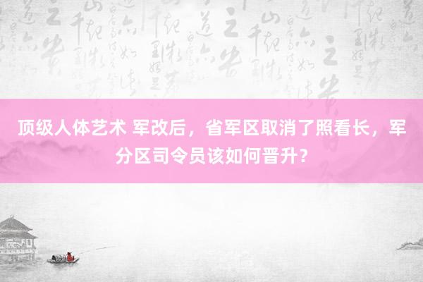 顶级人体艺术 军改后，省军区取消了照看长，军分区司令员该如何晋升？