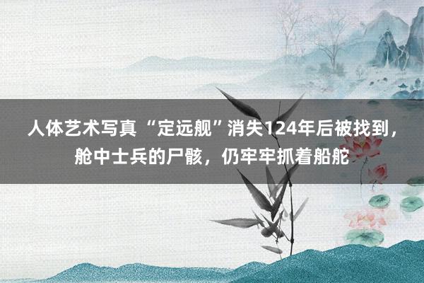 人体艺术写真 “定远舰”消失124年后被找到，舱中士兵的尸骸，仍牢牢抓着船舵