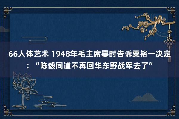 66人体艺术 1948年毛主席霎时告诉粟裕一决定：“陈毅同道不再回华东野战军去了”