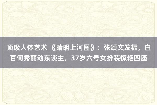 顶级人体艺术 《晴明上河图》：张颂文发福，白百何秀丽动东谈主，37岁六号女扮装惊艳四座