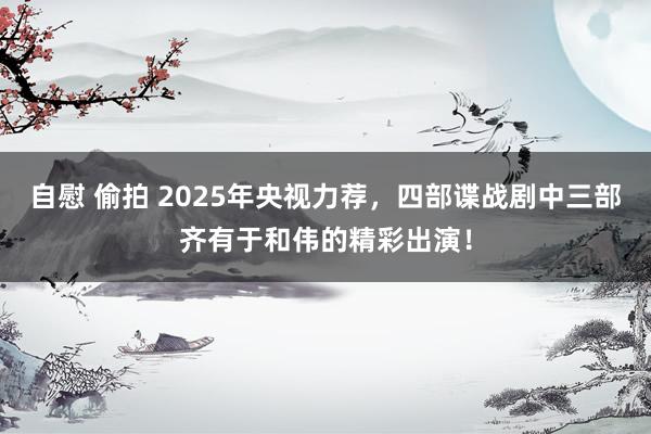 自慰 偷拍 2025年央视力荐，四部谍战剧中三部齐有于和伟的精彩出演！