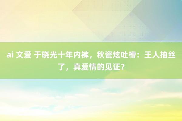 ai 文爱 于晓光十年内裤，秋瓷炫吐槽：王人抽丝了，真爱情的见证？