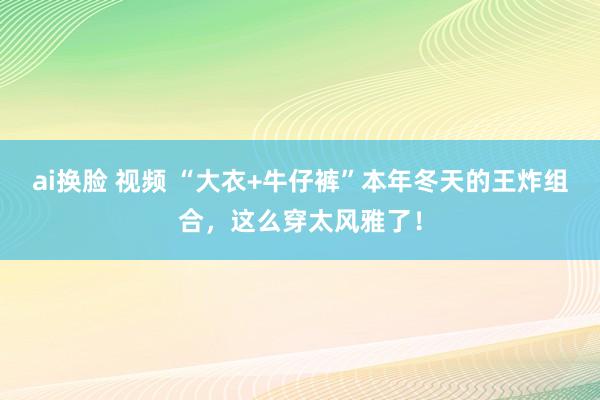 ai换脸 视频 “大衣+牛仔裤”本年冬天的王炸组合，这么穿太风雅了！