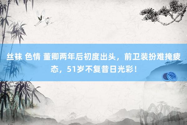 丝袜 色情 董卿两年后初度出头，前卫装扮难掩疲态，51岁不复昔日光彩！