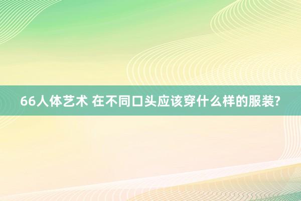 66人体艺术 在不同口头应该穿什么样的服装?