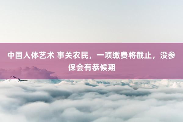 中国人体艺术 事关农民，一项缴费将截止，没参保会有恭候期