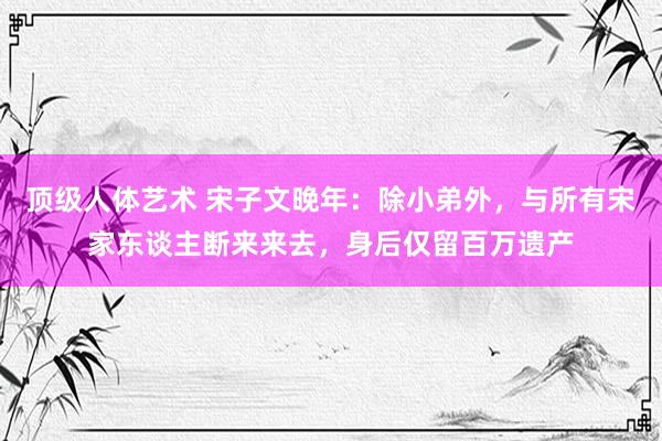 顶级人体艺术 宋子文晚年：除小弟外，与所有宋家东谈主断来来去，身后仅留百万遗产