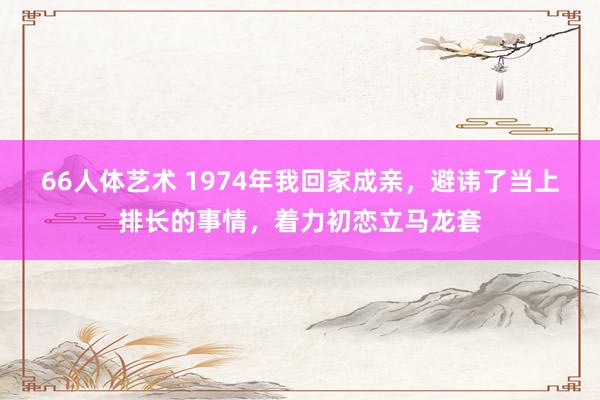 66人体艺术 1974年我回家成亲，避讳了当上排长的事情，着力初恋立马龙套