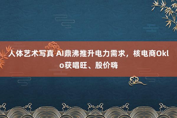 人体艺术写真 AI鼎沸推升电力需求，核电商Oklo获唱旺、股价嗨