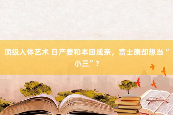 顶级人体艺术 日产要和本田成亲，富士康却想当“小三”？