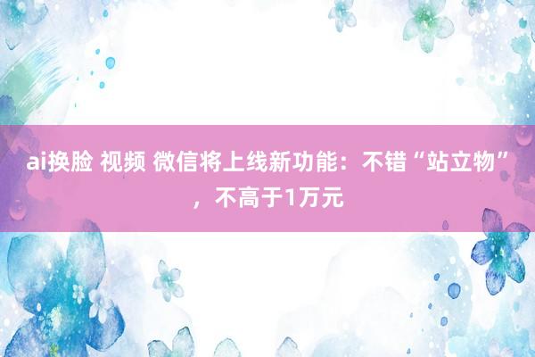 ai换脸 视频 微信将上线新功能：不错“站立物”，不高于1万元