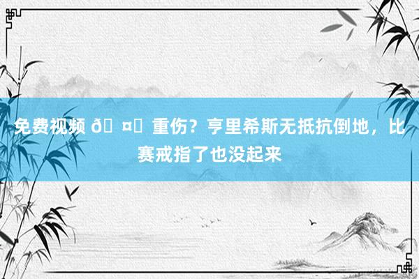 免费视频 🤕重伤？亨里希斯无抵抗倒地，比赛戒指了也没起来