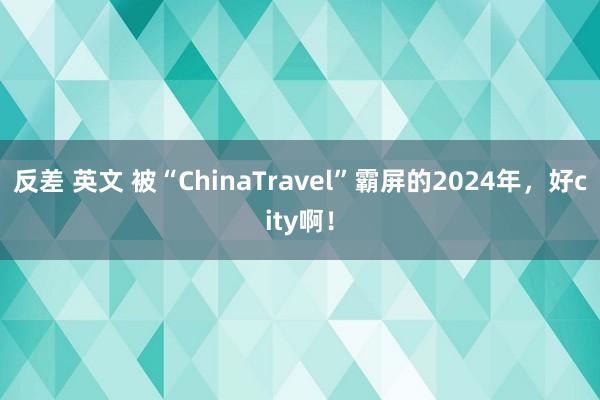 反差 英文 被“ChinaTravel”霸屏的2024年，好city啊！