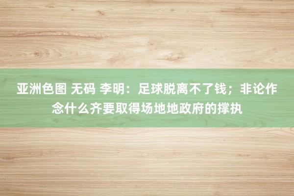 亚洲色图 无码 李明：足球脱离不了钱；非论作念什么齐要取得场地地政府的撑执