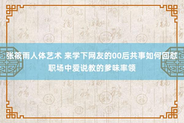 张筱雨人体艺术 来学下网友的00后共事如何回怼职场中爱说教的爹味率领