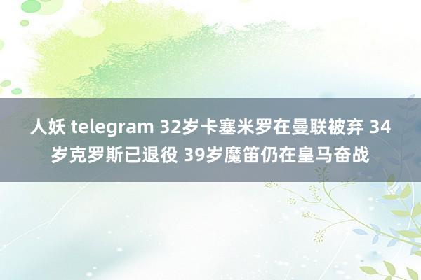 人妖 telegram 32岁卡塞米罗在曼联被弃 34岁克罗斯已退役 39岁魔笛仍在皇马奋战