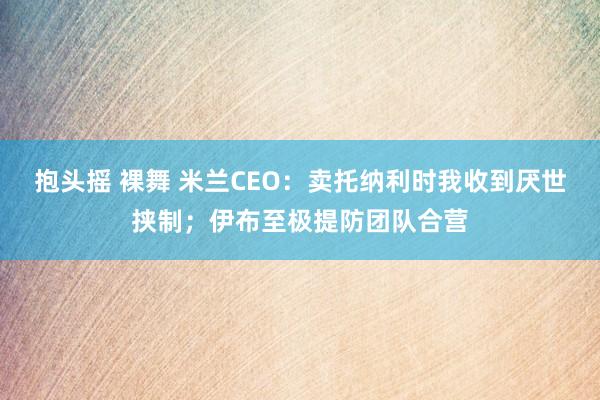 抱头摇 裸舞 米兰CEO：卖托纳利时我收到厌世挟制；伊布至极提防团队合营