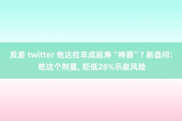 反差 twitter 他达拉非成延寿“神器”? 新盘问: 吃这个剂量， 贬低28%示寂风险