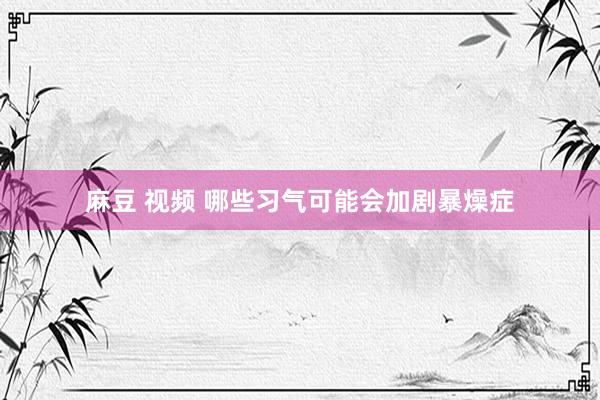 麻豆 视频 哪些习气可能会加剧暴燥症