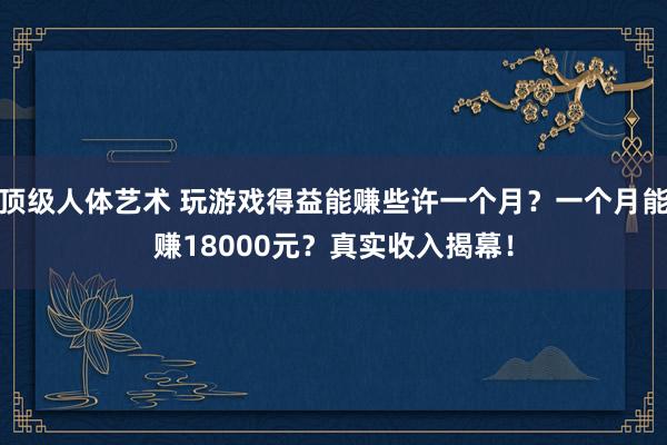 顶级人体艺术 玩游戏得益能赚些许一个月？一个月能赚18000元？真实收入揭幕！