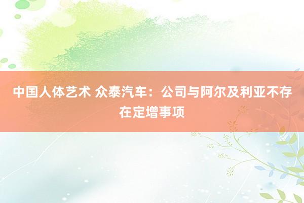 中国人体艺术 众泰汽车：公司与阿尔及利亚不存在定增事项