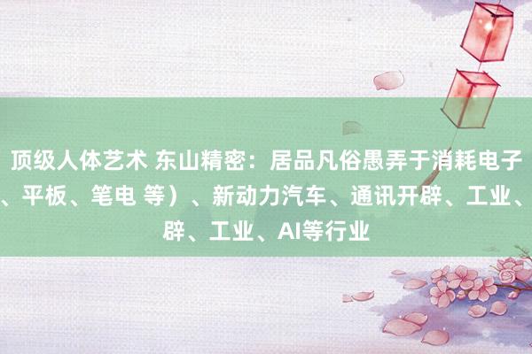 顶级人体艺术 东山精密：居品凡俗愚弄于消耗电子（含手机、平板、笔电 等）、新动力汽车、通讯开辟、工业、AI等行业