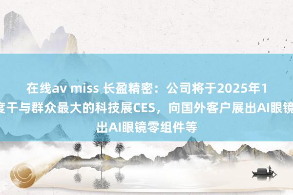 在线av miss 长盈精密：公司将于2025年1月7日初度干与群众最大的科技展CES，向国外客户展出AI眼镜零组件等