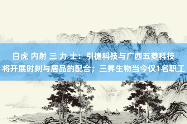 白虎 内射 三 力 士：引捷科技与广西五菱科技将开展时刻与居品的配合；三昇生物当今仅1名职工