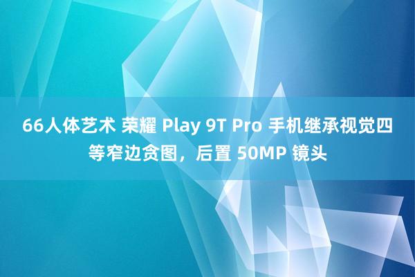 66人体艺术 荣耀 Play 9T Pro 手机继承视觉四等窄边贪图，后置 50MP 镜头