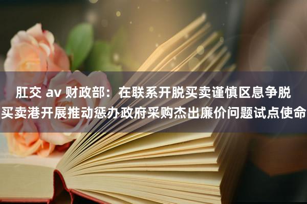 肛交 av 财政部：在联系开脱买卖谨慎区息争脱买卖港开展推动惩办政府采购杰出廉价问题试点使命