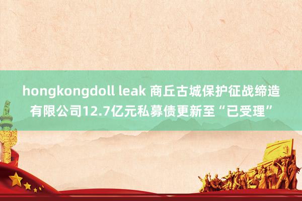 hongkongdoll leak 商丘古城保护征战缔造有限公司12.7亿元私募债更新至“已受理”