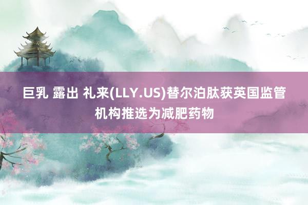 巨乳 露出 礼来(LLY.US)替尔泊肽获英国监管机构推选为减肥药物