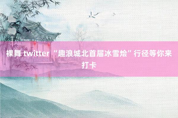 裸舞 twitter “趣浪城北首届冰雪烩”行径等你来打卡