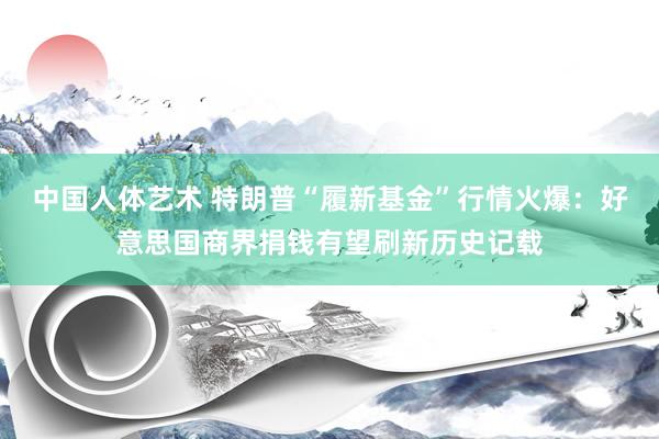 中国人体艺术 特朗普“履新基金”行情火爆：好意思国商界捐钱有望刷新历史记载